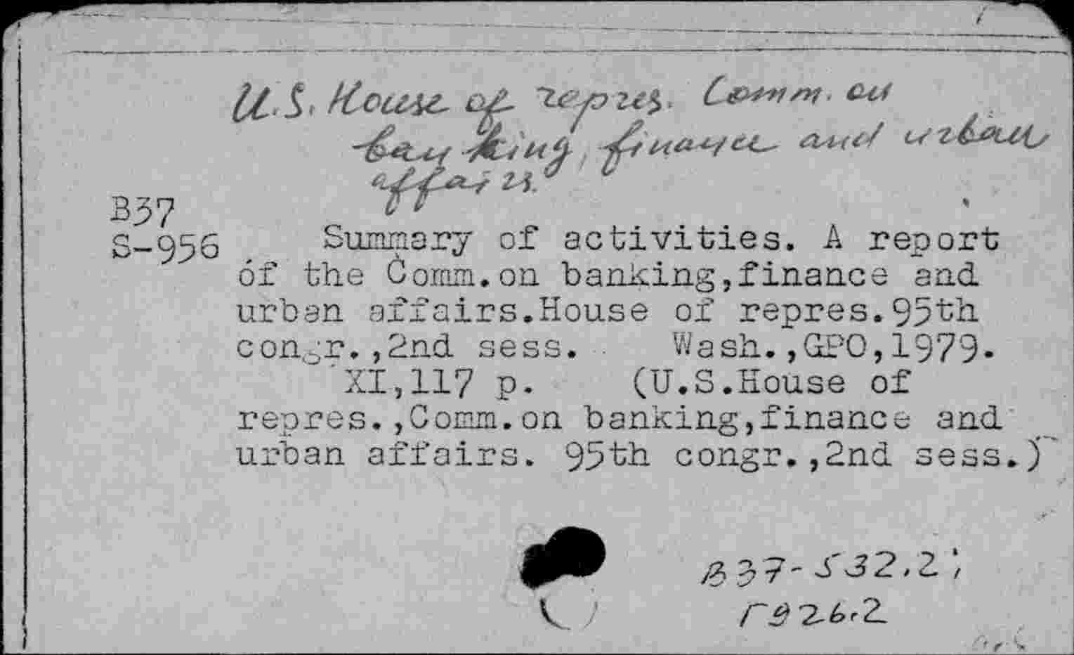 ﻿337
S— 95 s
Summary of activities. A report of the Comm.on banking,finance and.
airs.House of repres.93th
Wash.,GPO,1979.
(U.S.House of
■o
urban afi
congr. ,2nd. sess.
"XI, 117 P-
repres. ,Comm.on banking,!inance and.
urban affairs. 95th congr. ,2nd. sess
/2, 9 7 ~ 3 ^2*2. /
/-^2-ArZ